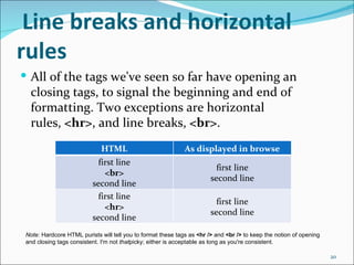 Line breaks and horizontal
rules
 All of the tags we've seen so far have opening an
  closing tags, to signal the beginning and end of
  formatting. Two exceptions are horizontal
  rules, <hr>, and line breaks, <br>.
                              HTML                            As displayed in browse
                            first line
                                                                          first line
                              <br>
                                                                        second line
                          second line
                            first line
                                                                          first line
                              <hr>
                                                                        second line
                          second line
 Note: Hardcore HTML purists will tell you to format these tags as <hr /> and <br /> to keep the notion of opening 
 and closing tags consistent. I'm not thatpicky; either is acceptable as long as you're consistent.

                                                                                                                      20
 