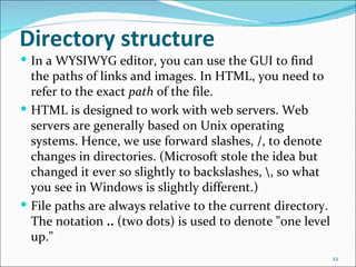 Directory structure
 In a WYSIWYG editor, you can use the GUI to find
  the paths of links and images. In HTML, you need to
  refer to the exact path of the file.
 HTML is designed to work with web servers. Web
  servers are generally based on Unix operating
  systems. Hence, we use forward slashes, /, to denote
  changes in directories. (Microsoft stole the idea but
  changed it ever so slightly to backslashes, , so what
  you see in Windows is slightly different.)
 File paths are always relative to the current directory.
  The notation .. (two dots) is used to denote "one level
  up."
                                                             22
 