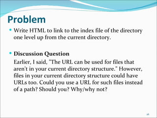 Problem
 Write HTML to link to the index file of the directory
 one level up from the current directory.

 Discussion Question
 Earlier, I said, "The URL can be used for files that
 aren't in your current directory structure." However,
 files in your current directory structure could have
 URLs too. Could you use a URL for such files instead
 of a path? Should you? Why/why not?



                                                          26
 