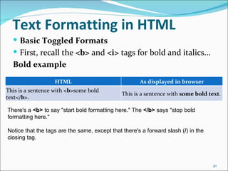 Text Formatting in HTML
   Basic Toggled Formats
   First, recall the <b> and <i> tags for bold and italics...
  Bold example

                   HTML                               As displayed in browser
This is a sentence with <b>some bold
                                               This is a sentence with some bold text.
text</b>.

There's a <b> to say "start bold formatting here." The </b> says "stop bold 
formatting here."

Notice that the tags are the same, except that there's a forward slash (/) in the 
closing tag.



                                                                                     30
 