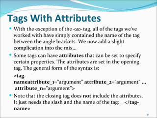 Tags With Attributes
 With the exception of the <a> tag, all of the tags we've
  worked with have simply contained the name of the tag
  between the angle brackets. We now add a slight
  complication into the mix...
 Some tags can have attributes that can be set to specify
  certain properties. The attributes are set in the opening
  tag. The general form of the syntax is:
  <tag-
  nameattribute_1="argument" attribute_2="argument" ...
   attribute_n="argument">
 Note that the closing tag does not include the attributes.
  It just needs the slash and the name of the tag: </tag-
  name>
                                                               32
 