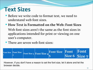 Text Sizes
   Before we write code to format text, we need to
    understand web font sizes.
   How Text is Formatted on the Web: Font Sizes
    Web font sizes aren't the same as the font sizes in
    applications intended for print or viewing on one
    user's computer.
   There are seven web font sizes:


Font Size Font Size
                      Font Size 3   Font Size 4
                                                  Font Size Font           Font
1         2                                       5         Size 6         Size 7
However, if you don't have a reason to set the font size, let it alone and let the 
browser decide.
                                                                                      33
 