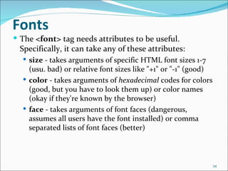 Fonts
 The <font> tag needs attributes to be useful.
 Specifically, it can take any of these attributes:
   size - takes arguments of specific HTML font sizes 1-7
    (usu. bad) or relative font sizes like "+1" or "-1" (good)
   color - takes arguments of hexadecimal codes for colors
    (good, but you have to look them up) or color names
    (okay if they're known by the browser)
   face - takes arguments of font faces (dangerous,
    assumes all users have the font installed) or comma
    separated lists of font faces (better)



                                                                 34
 