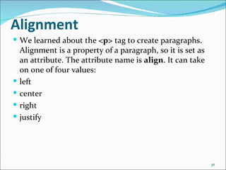 Alignment
 We learned about the <p> tag to create paragraphs.
    Alignment is a property of a paragraph, so it is set as
    an attribute. The attribute name is align. It can take
    on one of four values:
   left
   center
   right
   justify




                                                              36
 