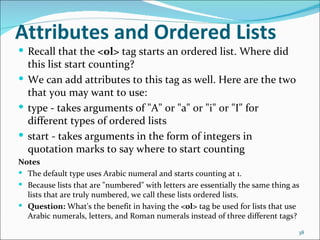 Attributes and Ordered Lists
 Recall that the <ol> tag starts an ordered list. Where did
  this list start counting?
 We can add attributes to this tag as well. Here are the two
  that you may want to use:
 type - takes arguments of "A" or "a" or "i" or "I" for
  different types of ordered lists
 start - takes arguments in the form of integers in
  quotation marks to say where to start counting
Notes
 The default type uses Arabic numeral and starts counting at 1.
 Because lists that are "numbered" with letters are essentially the same thing as
  lists that are truly numbered, we call these lists ordered lists.
 Question: What's the benefit in having the <ol> tag be used for lists that use
  Arabic numerals, letters, and Roman numerals instead of three different tags?
                                                                                 38
 