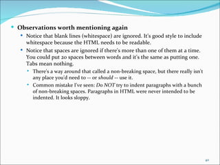  Observations worth mentioning again
   Notice that blank lines (whitespace) are ignored. It's good style to include
    whitespace because the HTML needs to be readable.
   Notice that spaces are ignored if there's more than one of them at a time.
    You could put 20 spaces between words and it's the same as putting one.
    Tabs mean nothing.
        There's a way around that called a non-breaking space, but there really isn't
         any place you'd need to -- or should -- use it.
        Common mistake I've seen: Do NOT try to indent paragraphs with a bunch
         of non-breaking spaces. Paragraphs in HTML were never intended to be
         indented. It looks sloppy.




                                                                                         40
 