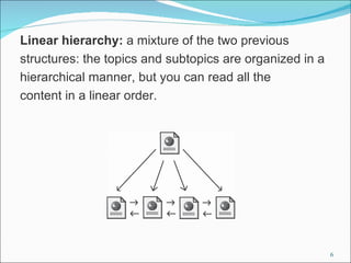Linear hierarchy: a mixture of the two previous
structures: the topics and subtopics are organized in a
hierarchical manner, but you can read all the
content in a linear order.




                                                          6
 