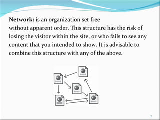 Network: is an organization set free
without apparent order. This structure has the risk of
losing the visitor within the site, or who fails to see any
content that you intended to show. It is advisable to
combine this structure with any of the above.




                                                              7
 