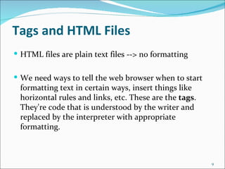 Tags and HTML Files
 HTML files are plain text files --> no formatting


 We need ways to tell the web browser when to start
 formatting text in certain ways, insert things like
 horizontal rules and links, etc. These are the tags.
 They're code that is understood by the writer and
 replaced by the interpreter with appropriate
 formatting.



                                                        9
 
