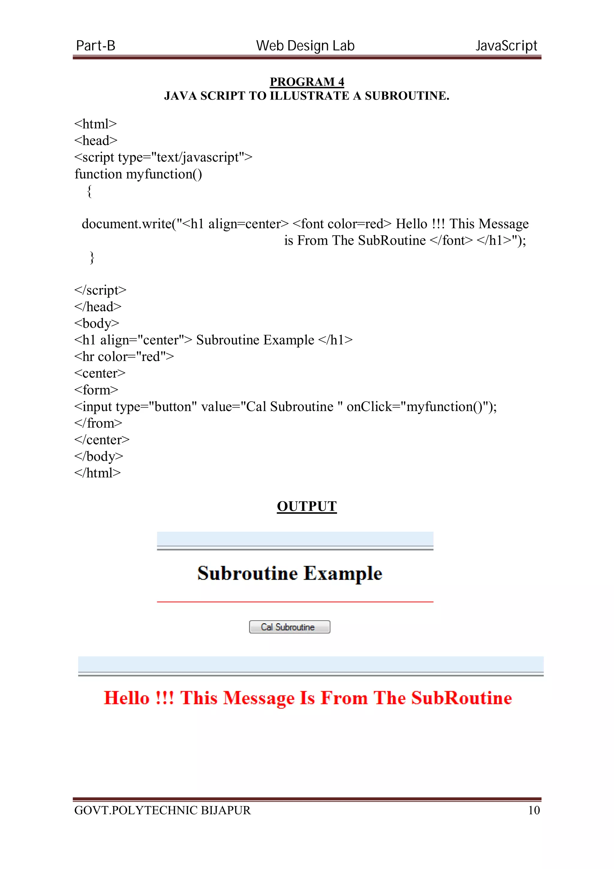 Part-B Web Design Lab JavaScript PROGRAM 4 JAVA SCRIPT TO ILLUSTRATE A SUBROUTINE. <html> <head> <script type="text/javascript"> function myfunction() { document.write("<h1 align=center> <font color=red> Hello !!! This Message is From The SubRoutine </font> </h1>"); } </script> </head> <body> <h1 align="center"> Subroutine Example </h1> <hr color="red"> <center> <form> <input type="button" value="Cal Subroutine " onClick="myfunction()"); </from> </center> </body> </html> OUTPUT GOVT.POLYTECHNIC BIJAPUR 10 