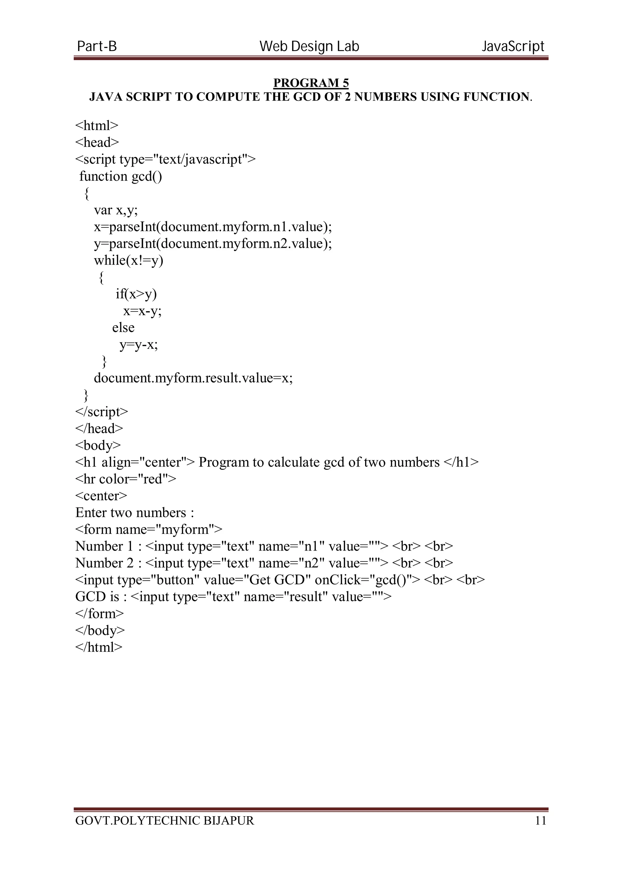 Part-B Web Design Lab JavaScript PROGRAM 5 JAVA SCRIPT TO COMPUTE THE GCD OF 2 NUMBERS USING FUNCTION. <html> <head> <script type="text/javascript"> function gcd() { var x,y; x=parseInt(document.myform.n1.value); y=parseInt(document.myform.n2.value); while(x!=y) { if(x>y) x=x-y; else y=y-x; } document.myform.result.value=x; } </script> </head> <body> <h1 align="center"> Program to calculate gcd of two numbers </h1> <hr color="red"> <center> Enter two numbers : <form name="myform"> Number 1 : <input type="text" name="n1" value=""> <br> <br> Number 2 : <input type="text" name="n2" value=""> <br> <br> <input type="button" value="Get GCD" onClick="gcd()"> <br> <br> GCD is : <input type="text" name="result" value=""> </form> </body> </html> GOVT.POLYTECHNIC BIJAPUR 11 