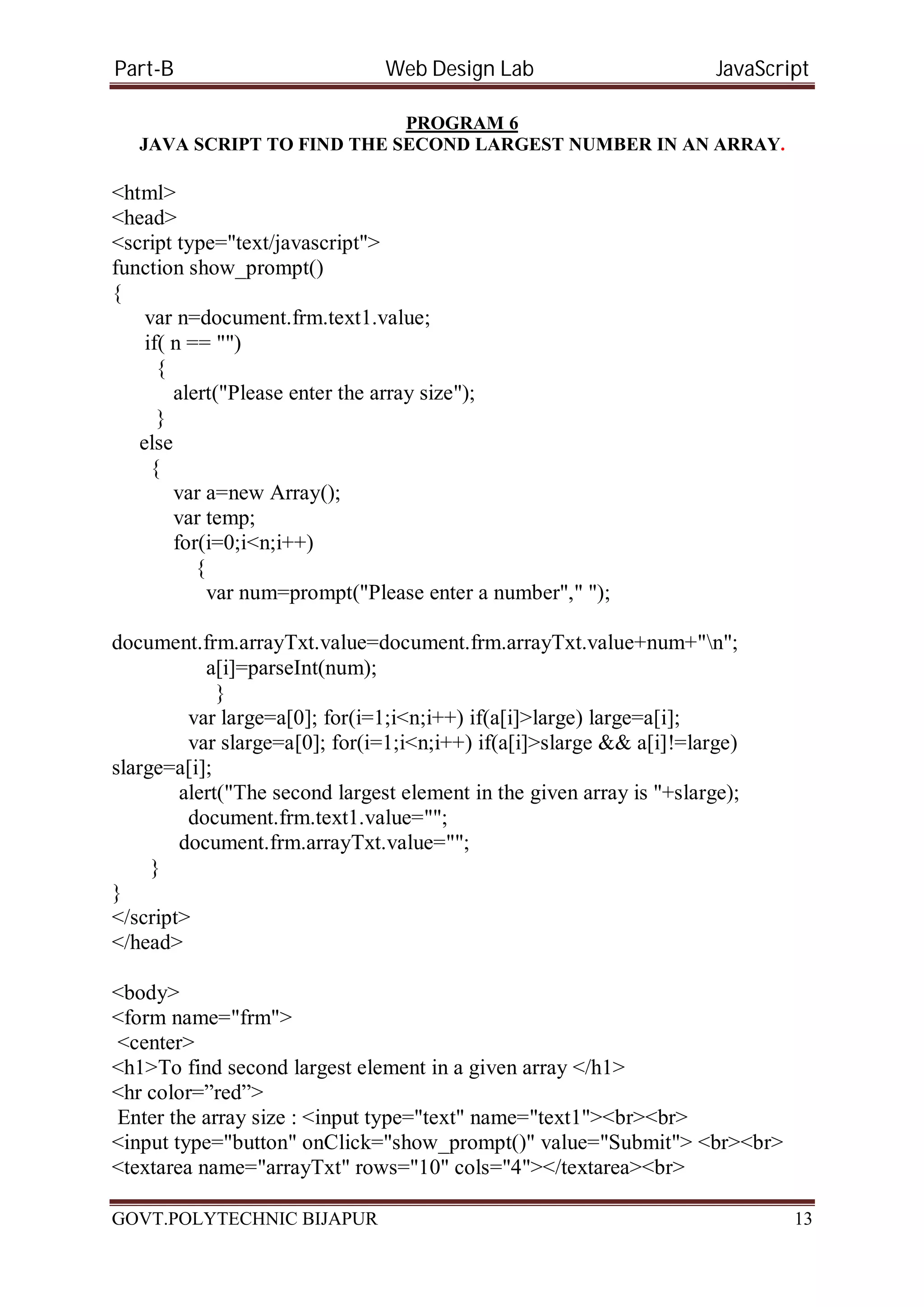 Part-B Web Design Lab JavaScript PROGRAM 6 JAVA SCRIPT TO FIND THE SECOND LARGEST NUMBER IN AN ARRAY. <html> <head> <script type="text/javascript"> function show_prompt() { var n=document.frm.text1.value; if( n == "") { alert("Please enter the array size"); } else { var a=new Array(); var temp; for(i=0;i<n;i++) { var num=prompt("Please enter a number"," "); document.frm.arrayTxt.value=document.frm.arrayTxt.value+num+"n"; a[i]=parseInt(num); } var large=a[0]; for(i=1;i<n;i++) if(a[i]>large) large=a[i]; var slarge=a[0]; for(i=1;i<n;i++) if(a[i]>slarge && a[i]!=large) slarge=a[i]; alert("The second largest element in the given array is "+slarge); document.frm.text1.value=""; document.frm.arrayTxt.value=""; } } </script> </head> <body> <form name="frm"> <center> <h1>To find second largest element in a given array </h1> <hr color=”red”> Enter the array size : <input type="text" name="text1"><br><br> <input type="button" onClick="show_prompt()" value="Submit"> <br><br> <textarea name="arrayTxt" rows="10" cols="4"></textarea><br> GOVT.POLYTECHNIC BIJAPUR 13 