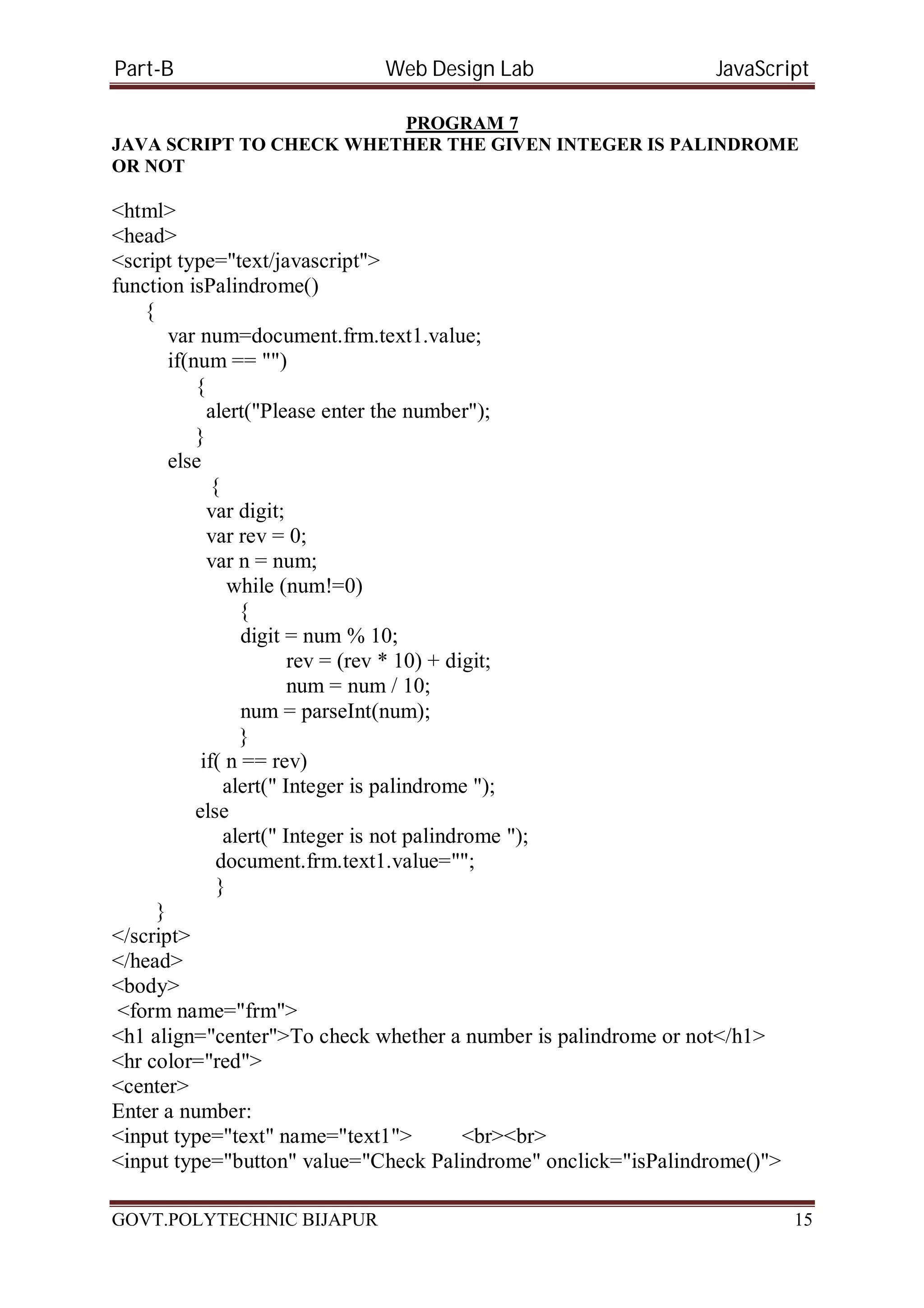 Part-B Web Design Lab JavaScript PROGRAM 7 JAVA SCRIPT TO CHECK WHETHER THE GIVEN INTEGER IS PALINDROME OR NOT <html> <head> <script type="text/javascript"> function isPalindrome() { var num=document.frm.text1.value; if(num == "") { alert("Please enter the number"); } else { var digit; var rev = 0; var n = num; while (num!=0) { digit = num% 10; rev = (rev * 10) + digit; num = num / 10; num = parseInt(num); } if( n == rev) alert(" Integer is palindrome "); else alert(" Integer is not palindrome "); document.frm.text1.value=""; } } </script> </head> <body> <form name="frm"> <h1 align="center">To check whether a number is palindrome or not</h1> <hr color="red"> <center> Enter a number: <input type="text" name="text1"> <br><br> <input type="button" value="Check Palindrome" onclick="isPalindrome()"> GOVT.POLYTECHNIC BIJAPUR 15 