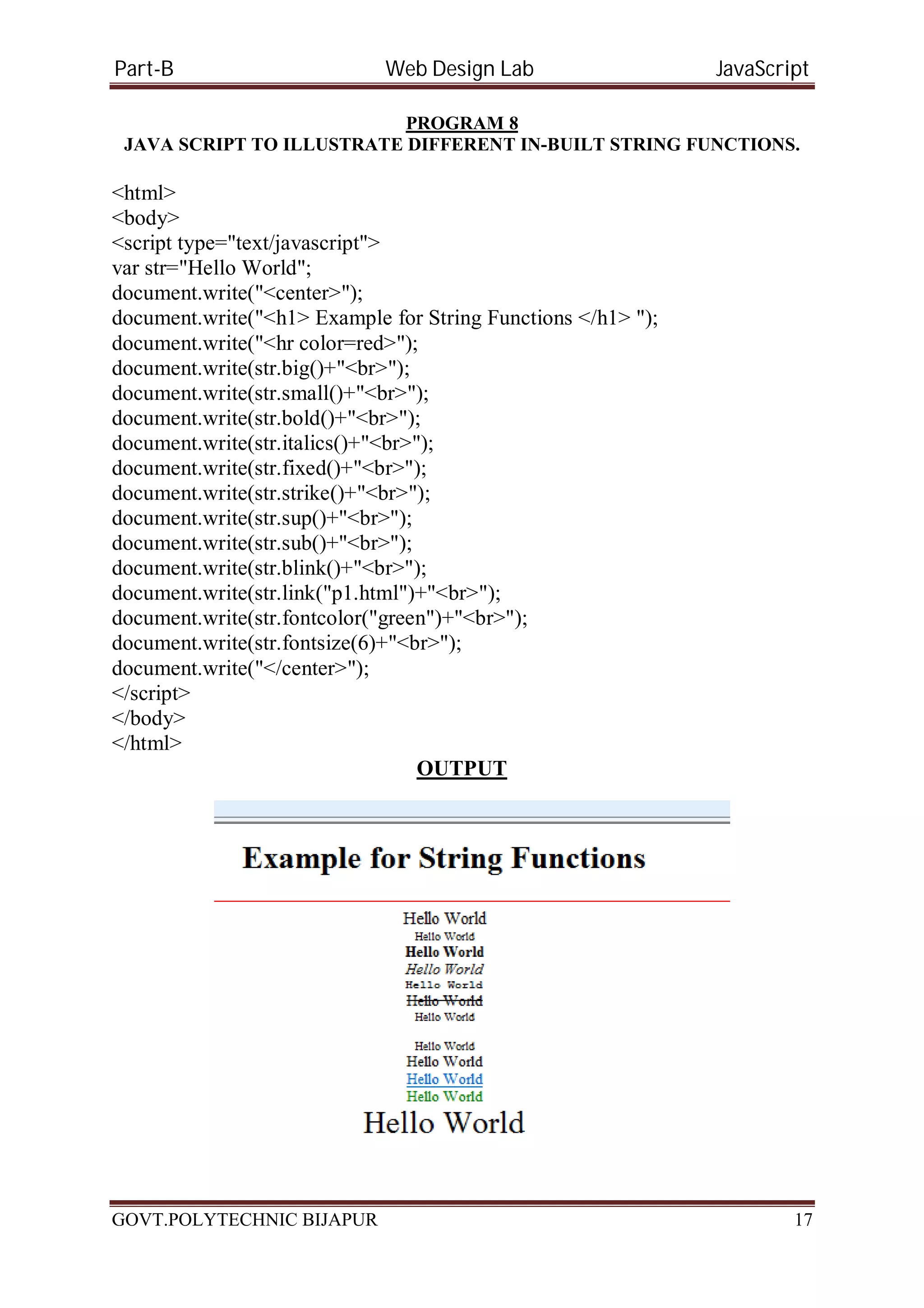 Part-B Web Design Lab JavaScript PROGRAM 8 JAVA SCRIPT TO ILLUSTRATE DIFFERENT IN-BUILT STRING FUNCTIONS. <html> <body> <script type="text/javascript"> var str="Hello World"; document.write("<center>"); document.write("<h1> Example for String Functions </h1> "); document.write("<hr color=red>"); document.write(str.big()+"<br>"); document.write(str.small()+"<br>"); document.write(str.bold()+"<br>"); document.write(str.italics()+"<br>"); document.write(str.fixed()+"<br>"); document.write(str.strike()+"<br>"); document.write(str.sup()+"<br>"); document.write(str.sub()+"<br>"); document.write(str.blink()+"<br>"); document.write(str.link("p1.html")+"<br>"); document.write(str.fontcolor("green")+"<br>"); document.write(str.fontsize(6)+"<br>"); document.write("</center>"); </script> </body> </html> OUTPUT GOVT.POLYTECHNIC BIJAPUR 17 