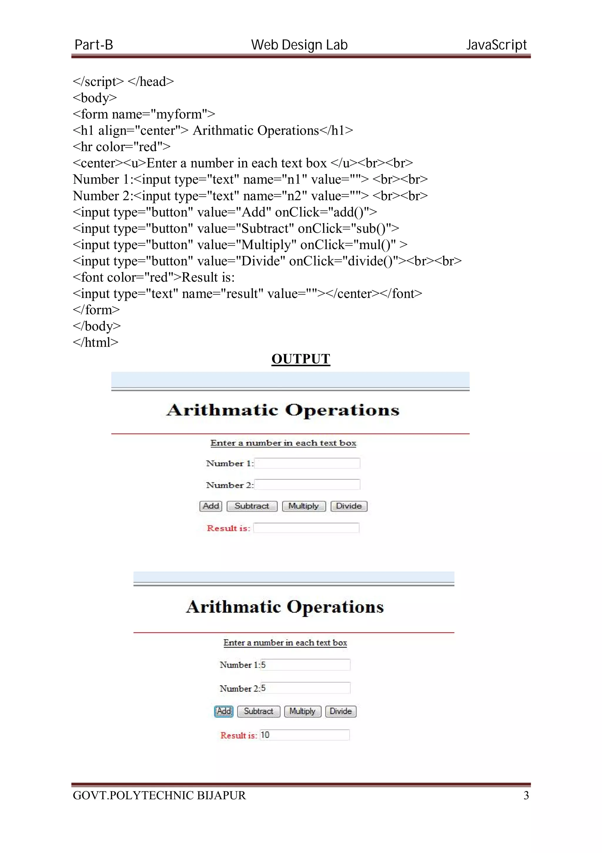 Part-B Web Design Lab JavaScript </script> </head> <body> <form name="myform"> <h1 align="center"> Arithmatic Operations</h1> <hr color="red"> <center><u>Enter a number in each text box </u><br><br> Number 1:<input type="text" name="n1" value=""> <br><br> Number 2:<input type="text" name="n2" value=""> <br><br> <input type="button" value="Add" onClick="add()"> <input type="button" value="Subtract" onClick="sub()"> <input type="button" value="Multiply" onClick="mul()" > <input type="button" value="Divide" onClick="divide()"><br><br> <font color="red">Result is: <input type="text" name="result" value=""></center></font> </form> </body> </html> OUTPUT GOVT.POLYTECHNIC BIJAPUR 3 