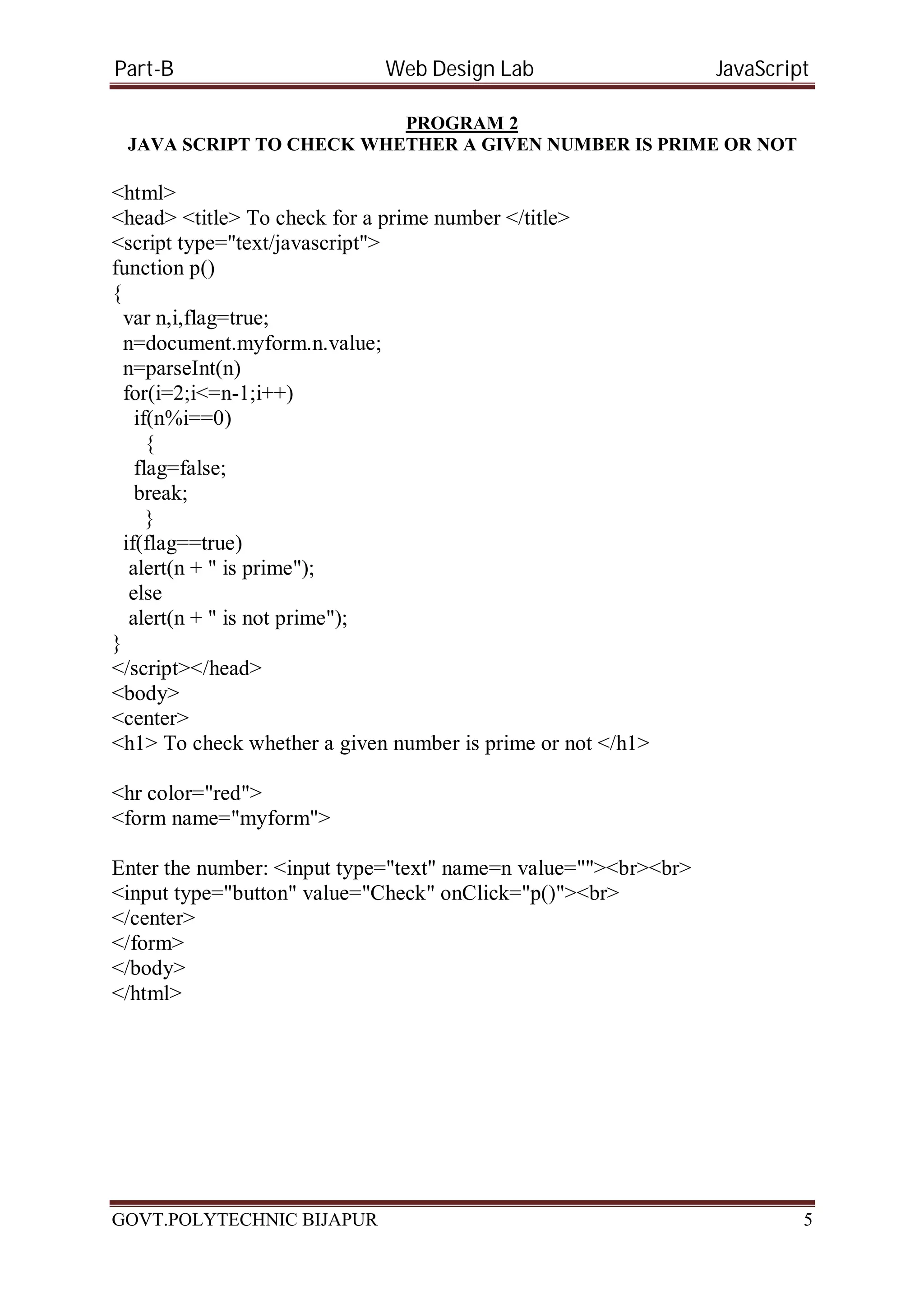 Part-B Web Design Lab JavaScript PROGRAM 2 JAVA SCRIPT TO CHECK WHETHER A GIVEN NUMBER IS PRIME OR NOT <html> <head> <title> To check for a prime number </title> <script type="text/javascript"> function p() { var n,i,flag=true; n=document.myform.n.value; n=parseInt(n) for(i=2;i<=n-1;i++) if(n%i==0) { flag=false; break; } if(flag==true) alert(n + " is prime"); else alert(n + " is not prime"); } </script></head> <body> <center> <h1> To check whether a given number is prime or not </h1> <hr color="red"> <form name="myform"> Enter the number: <input type="text" name=n value=""><br><br> <input type="button" value="Check" onClick="p()"><br> </center> </form> </body> </html> GOVT.POLYTECHNIC BIJAPUR 5 