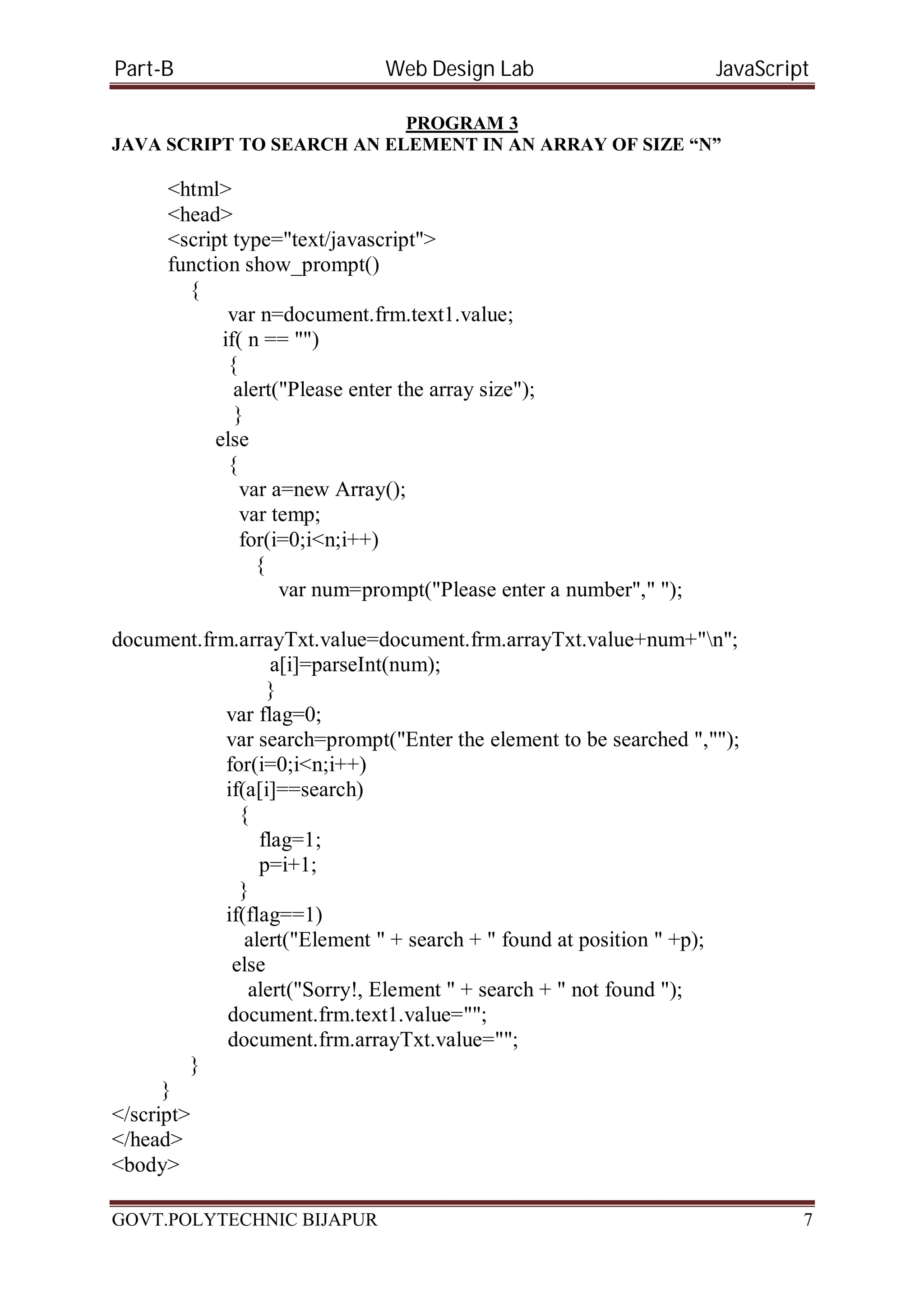 Part-B Web Design Lab JavaScript PROGRAM 3 JAVA SCRIPT TO SEARCH AN ELEMENT IN AN ARRAY OF SIZE “N” <html> <head> <script type="text/javascript"> function show_prompt() { var n=document.frm.text1.value; if( n == "") { alert("Please enter the array size"); } else { var a=new Array(); var temp; for(i=0;i<n;i++) { var num=prompt("Please enter a number"," "); document.frm.arrayTxt.value=document.frm.arrayTxt.value+num+"n"; a[i]=parseInt(num); } var flag=0; var search=prompt("Enter the element to be searched ",""); for(i=0;i<n;i++) if(a[i]==search) { flag=1; p=i+1; } if(flag==1) alert("Element " + search + " found at position " +p); else alert("Sorry!, Element " + search + " not found "); document.frm.text1.value=""; document.frm.arrayTxt.value=""; } } </script> </head> <body> GOVT.POLYTECHNIC BIJAPUR 7 