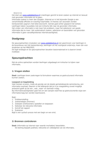 WEBDETECTIVE
Het doel van www.webdetective.nl is leerlingen gericht te leren zoeken op internet en bewust
met gevonden informatie om te gaan.
Informatie zoeken is meer dan Googlen. Internet en in het bijzonder Google is een
verschrikkelijk efficiënt en krachtig hulpmiddel. In fracties van seconden worden
tienduizenden pagina‟s met tekst doorzocht. Gemak gaat echter gepaard met luiheid.
Leerlingen kijken nauwelijks met een kritische blik naar de gevonden informatie.
Het vinden van informatie is niet meer het probleem, maar het selecteren van goede
informatie des te meer. Het systematisch zoeken, selecteren en beoordelen van gevonden
informatie is geen vanzelfsprekende internetvaardigheid.
Doelgroep
De speuropdrachten (modules) van www.webdetective.nl zijn geschreven voor leerlingen in
de bovenbouw van het basisonderwijs, leerlingen uit het voortgezet onderwijs, maar ook voor
studenten op het MBO/ROC.
De big6-strategie en de speuropdrachten bevatten basismateriaal en is daarom breed
inzetbaar.
Speuropdrachten
Met de online opdrachten worden leerlingen uitgedaagd om kritischer te kijken naar
informatie.
1: Vragen stellen
Doel: Leerlingen leren zoekvragen te formuleren waarmee ze gestructureerd informatie
kunnen zoeken.
Lesopzet en begeleiding
Veel mensen ervaren, mede als gevolg van de steeds gemedialiseerde samenleving, een
informatie-overload. Daarom is het belangrijk dat je in je vraagstelling zoveel mogelijk
antwoord geeft op de wie-, wat-, waar- en wanneer-vraag.
Bij informatievaardigheden gaat het om een aanpak waarmee op gestructureerde wijze een
informatievraag kan worden beantwoord.
Big6:
1. Probleemstelling
2. Zoekstrategie (bronnen)
3. Zoekplan (trefwoorden) opstellen en toepassen
4. Selecteer de relevante informatie
5. Schrijf het rapport
6. Evalueren
Big6 is een cyclisch proces met een begin en een eind.
2: Bronnen controleren
Doel: Informatie op internet naar waarde inschatten/ beoordelen.
- De leerling bepaalt juistheid, relevantie en volledigheid van de informatie.
 
