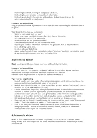 - De leerling houdt feit, mening en perspectief uit elkaar.
- De leerling herkent onjuiste en misleidende informatie.
- De leerling selecteert informatie die bijdraagt aan de beantwoording van de
geformuleerde hoofd- en deelvragen.
Lesopzet en begeleiding
Volg je speurdersinstinct. Kijk kritisch naar de sites en houd de basisregels hieronder goed in
de gaten.
Waar beoordeel je sites op/ basisregels:
- Wat is je zoekvraag, sluit het aan?
- Welke bron, waar komt het vandaan. Een blog, forum, Wikipedia,
school/kranten/tijdschrift of boekensite.
- Is het duidelijk wie het geschreven heeft?
- Komt dezelfde informatie ook op andere sites voor?
- Uit welk jaar komt de informatie, wanneer is het geplaatst. Kun je dit achterhalen.
- Is de site (nog) up to date.
- Bevat de site veel dode links.
- Als de basisinformatie (naam publicatie/ medium/ schrijver/ jaar) niet compleet is, moet
de leerling toelichten waarom de bron toch gebruikt is.
3: Informatie zoeken
Doel: Leerlingen ontdekken hoe ze nog meer uit Google kunnen halen.
Lesopzet en begeleiding
Er zijn heel veel trucs om meer uit de Google Zoekmachine te halen. Aan de hand van
voorbeelden en vragen ontdekken leerlingen hoe deze trucs werken.
De leren welke mogelijkheden er zijn en wat de beste methode is.
Tips voor de begeleiding
 Bedenk van tevoren naar welke informatie precies gezocht wordt op internet. Baken het
onderwerp af (bijvoorbeeld in tijd, plaats of personen)
 Bedenk waar deze informatie het beste gezocht kan worden: portals (Startpagina), directe
websites (ns.nl) of zoekmachines (Google)
 Kies de zoektermen zorgvuldig. Vermijd algemene termen en bedenk bijvoorbeeld welke
woorden of namen specifiek zijn voor de gezochte informatie. Als er meerdere
zoektermen worden gebruikt is de kans groter dat de juiste informatie wordt gevonden.
Schrap één of meerdere zoektermen als het resultaat van de zoekactie te klein blijkt.
 Kijk goed naar het gebruik van hoofdletters en de spelling van de zoektermen.
 Maak gebruik van de extra mogelijkheden die een zoekmachine biedt, zoals „Geavanceerd
zoeken‟, „Taalhulpmiddelen‟ of zoeken in „Gelijkwaardige pagina‟s‟.
 Vaak is het nodig om meerdere zoekopdrachten te geven voordat het antwoord op je
vraag is gevonden. Gebruik de informatie (namen, termen, data) die in de eerdere
zoekopdracht is verkregen om verder te zoeken.
4: Informatie vinden
Doel: In deze module worden leerlingen uitgedaagd om het antwoord te vinden op een
vraag. Hierbij is de zoekweg die tot het juiste antwoord leidt minstens zo belangrijk als het
antwoord zelf.
 