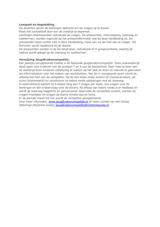 Lesopzet en begeleiding.
De docenten geven de leerlingen opdracht om de vragen op te lossen.
Maak het competitief door een de zoektijd te beperken.
Leerlingen beantwoorden individueel de vragen. De antwoorden, internetadres, zoekweg en
zoektermen, worden ingevuld op het antwoordformulier wat bij deze handleiding zit. De
antwoorden staan echter niet in deze handleiding, maar zijn via de mail aan te vragen. Dit
formulier wordt ingeleverd bij de docent.
De antwoorden worden in de les besproken, individueel of in groepsverband, waarbij de
nadruk wordt gelegd op de zoekweg en zoektermen .
Verwijzing Jeugdkrakercompetitie.
Een jaarlijks terugkerende traditie is de Nationale jeugdkrakercompetitie. Deze zoekwedstrijd
staat open voor kinderen van de groepen 7 en 8 van de basisschool. Door mee te doen aan
de wedstrijd leren kinderen zelfstandig te zoeken op het web en leren ze internet te gebruiken
als informatiebron voor het maken van werkstukken. Net als in voorgaande jaren vormt de
website het hart van de competitie. Op de site staan onder andere de (hersen)krakers, de
score (krakerstand) en verschijnen na iedere ronde oplossingen met de zoekweg.
In teamverband werken zij 6 weken lang aan 7 vragen per week. Zes vragen voor de
leerlingen en één krakervraag voor de docent. Na afloop van iedere ronde is er feedback en
wordt de zoekweg toegelicht en gemotiveerd. Naarmate de competitie vordert, worden de
vragen moeilijker en krijgen de teams minder tips en hints.
In de periode maart tot mei wordt de competitie georganiseerd.
Voor meer informatie: www.jeugdkrakercompetitie.nl of neem contact op met Carola
Oldemaat (Rijnbrink Groep) jeugdkrakercompetitie@rijnbrinkgroep.nl.
 