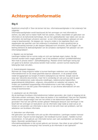 Achtergrondinformatie
Big 6
Boekhorst omschrijft in „Door de bomen het bos: informatievaardigheden in het onderwijs‟ het
volgende:
Informatievaardigheden wordt beschouwd als het vermogen om met informatie te
werken, dus alles wat te maken heeft met het zoeken, vinden, beoordelen en gebruiken van
informatie en de bijhorende technologie. Als we hier gedetailleerder naar kijken zien we zes
activiteiten die leerlingen uitvoeren wanneer ze een informatieprobleem oplossen om een
vraag te beantwoorden. De stappen zijn terug te vinden in de zogeheten Big 6, een
stappenplan dat specifiek voor het onderwijs is ontwikkeld. In deze opvatting ben je
informatievaardig wanneer je alle stappen adequaat kunt uitvoeren, dat wil zeggen: de
leerling beheerst de deelvaardigheden van de complexe vaardigheid „het oplossen van een
Informatieprobleem‟.
1. Bepalen van de leertaak
Leerlingen hebben tijd en ruimte nodig om zich een leertaak eigen maken. Op dat
moment worden twee vragen gesteld: wat is het probleem precies? (probleemdefinitie)
Wat moet ik precies weten? (behoeftebepaling). Meestal nemen leerlingen weinig tijd
om goed na te denken wat precies bereikt moet worden. Leraren kunnen daarbij een
belangrijke taak vervullen.
2. Zoekstrategieën toepassen
Wanneer de vraag enigszins helder is kunnen leerlingen nadenken over mogelijke
informatiebronnen en de meest geschikte daarvan selecteren. In de praktijk wordt
veelal teruggegrepen op Google of andere zoekpagina‟s op internet. Google wijst de
weg naar relevante documenten, maar het is verstandig om ook juist op zoek te gaan
naar informatiebronnen zoals relevante instellingen, (elektronische) tijdschriften,
gespecialiseerde bibliotheken, uitgevers, discussiefora en websites van experts. Het
vinden van kwalitatief hoogwaardige informatiebronnen is een hele uitdaging. In
werkelijkheid is er niet één juiste informatiebron: er zijn diverse alternatieven om een
vraag te beantwoorden.
3. Lokaliseren van de informatie
Als de leerlingen bruikbare informatiebronnen hebben gevonden, dan moet er toegang tot de
informatie worden verkregen. Waar staan de boeken in de mediatheek? Hoe kan het (digitale)
artikel worden aangevraagd? Hoe kan het artikel in het elektronisch tijdschrift worden
gevonden? Hoe kan een pdf-file worden gelezen? Belangrijk leerpunt voor leerlingen is het
besef dat het verkrijgen en bestuderen van de informatie volgt nadat je weet wat je wil.
Vinden en verzamelen van informatie is door de ict niet echt meer een probleem, wel het
selecteren van bruikbare informatie
4. Gebruiken van informatie
Het gebruiken van informatie richt zich op één informatiebron. Leerlingen moeten hiervoor
kunnen lezen. Figuren kunnen begrijpen. Een landkaart kunnen duiden. Tabellen kunnen
interpreteren. In het gebruik van informatie komen zeer veel vaardigheden van leerlingen
bijeen. Bijzonder aandachtspunt voor
informatievaardigheden is het correct gebruik van bronnen. Hoe citeer je een artikel? Hoe
maak je een literatuurverwijzing? Hoe verwerkt je de informatie in een opdracht?
 