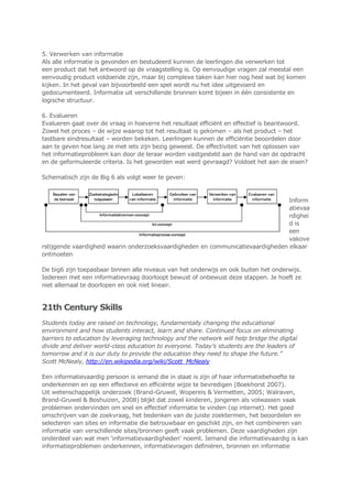 5. Verwerken van informatie
Als alle informatie is gevonden en bestudeerd kunnen de leerlingen die verwerken tot
een product dat het antwoord op de vraagstelling is. Op eenvoudige vragen zal meestal een
eenvoudig product voldoende zijn, maar bij complexe taken kan hier nog heel wat bij komen
kijken. In het geval van bijvoorbeeld een spel wordt nu het idee uitgevoerd en
gedocumenteerd. Informatie uit verschillende bronnen komt bijeen in één consistente en
logische structuur.
6. Evalueren
Evalueren gaat over de vraag in hoeverre het resultaat efficiënt en effectief is beantwoord.
Zowel het proces – de wijze waarop tot het resultaat is gekomen – als het product – het
tastbare eindresultaat – worden bekeken. Leerlingen kunnen de efficiëntie beoordelen door
aan te geven hoe lang ze met iets zijn bezig geweest. De effectiviteit van het oplossen van
het informatieprobleem kan door de leraar worden vastgesteld aan de hand van de opdracht
en de geformuleerde criteria. Is het geworden wat werd gevraagd? Voldoet het aan de eisen?
Schematisch zijn de Big 6 als volgt weer te geven:
Inform
atievaa
rdighei
d is
een
vakove
rstijgende vaardigheid waarin onderzoeksvaardigheden en communicatievaardigheden elkaar
ontmoeten
De big6 zijn toepasbaar binnen alle niveaus van het onderwijs en ook buiten het onderwijs.
Iedereen met een informatievraag doorloopt bewust of onbewust deze stappen. Je hoeft ze
niet allemaal te doorlopen en ook niet lineair.
21th Century Skills
Students today are raised on technology, fundamentally changing the educational
environment and how students interact, learn and share. Continued focus on eliminating
barriers to education by leveraging technology and the network will help bridge the digital
divide and deliver world-class education to everyone. Today’s students are the leaders of
tomorrow and it is our duty to provide the education they need to shape the future.”
Scott McNealy, http://en.wikipedia.org/wiki/Scott_McNealy
Een informatievaardig persoon is iemand die in staat is zijn of haar informatiebehoefte te
onderkennen en op een effectieve en efficiënte wijze te bevredigen (Boekhorst 2007).
Uit wetenschappelijk onderzoek (Brand-Gruwel, Wopereis & Vermetten, 2005; Walraven,
Brand-Gruwel & Boshuizen, 2008) blijkt dat zowel kinderen, jongeren als volwassen vaak
problemen ondervinden om snel en effectief informatie te vinden (op internet). Het goed
omschrijven van de zoekvraag, het bedenken van de juiste zoektermen, het beoordelen en
selecteren van sites en informatie die betrouwbaar en geschikt zijn, en het combineren van
informatie van verschillende sites/bronnen geeft vaak problemen. Deze vaardigheden zijn
onderdeel van wat men „informatievaardigheden‟ noemt. Iemand die informatievaardig is kan
informatieproblemen onderkennen, informatievragen definiëren, bronnen en informatie
 