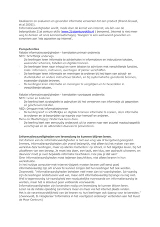 lokaliseren en evalueren en gevonden informatie verwerken tot een product (Brand-Gruwel,
et al 2005)).
Informatievaardigheden wordt, mede door de komst van internet, als één van de
belangrijkste 21st century skills (www.21stcenturyskills.nl ) benoemd. Internet is niet meer
weg te denken uit onze kennismaatschappij. „Googlen‟ is een werkwoord geworden en
synoniem aan „iets opzoeken op internet‟.
Competenties
Relatie informatievaardigheden - kerndoelen primair onderwijs
NED: Schriftelijk onderwijs
- De leerlingen leren informatie te achterhalen in informatieve en instructieve teksten,
waaronder schema‟s, tabellen en digitale bronnen.
- De leerlingen leren naar inhoud en vorm teksten te schrijven met verschillende functies,
zoals: informeren, instrueren, overtuigen of plezier verschaffen.
- De leerlingen leren informatie en meningen te ordenen bij het lezen van school- en
studieteksten en andere instructieve teksten, en bij systematische geordende bronnen,
waaronder digitale bronnen.
- De leerlingen leren informatie en meningen te vergelijken en te beoordelen in
verschillende teksten.
Relatie informatievaardigheden - kerndoelen voortgezet onderwijs
NED: Lezen en luisteren
- De leerling leert strategieën te gebruiken bij het verwerven van informatie uit gesproken
en geschreven teksten.
NED: Omgaan met informatiebronnen
- De leerling leert in schriftelijke en digitale bronnen informatie te zoeken, deze informatie
te ordenen en te beoordelen op waarde voor hemzelf en anderen.
Mens en Maatschappij: Onderzoek leren doen.
- De leerling leert een eenvoudig onderzoek uit te voeren naar een actueel maatschappelijk
verschijnsel en de uitkomsten daarvan te presenteren.
Informatievaardigheden om levenslang te kunnen blijven leren.
Het domein van de informatievaardigheden is niet aan enig vak of leergebied gekoppeld.
Immers, informatievaardigheden zijn overal belangrijk, niet alleen bij het maken van een
werkstuk door leerlingen, maar op allerlei momenten: op school, in het dagelijks leven, bij het
uitoefenen van een beroep. Je moet iets doen, een taak, een klus, een opdracht uitvoeren, en
daarvoor moet je over bepaalde informatie beschikken. Hoe pak je dat aan?
Over informatievaardigheden moet iedereen beschikken, niet alleen leraren in hun
werksituatie.
In het huidige computer-met-internet-tijdperk moeten leraren zelf eerst goed
informatievaardig zijn om ervoor te kunnen zorgen dat hun leerlingen het ook worden.
Zwaneveld: “informatievaardigheden behelzen veel meer dan ict-vaardigheden. Ict-vaardig
zijn de leerlingen ondertussen vast wel, maar echt informatievaardig bij lange na nog niet.
Wel is tegenwoordig ict-vaardigheid een noodzakelijke voorwaarde om informatievaardig te
worden, maar het is absoluut geen voldoende voorwaarde.
Informatievaardigheden zijn bovendien nodig om levenslang te kunnen blijven leren.
Leren na de initiële opleiding zal immers meer en meer via het internet plaats vinden.
Het is de verantwoordelijkheid van de leraren nu hun leerlingen ook daarop voor te bereiden.”
(Zwaneveld, B. Hoogleraar „Informatica in het voortgezet onderwijs‟ verbonden aan het Ruud
de Moor Centrum)
 