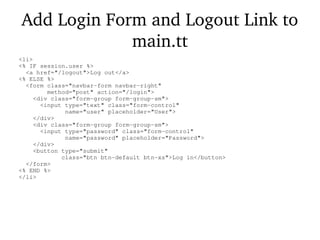 Add Login Form and Logout Link to
main.tt
<li>
<% IF session.user %>
<a href="/logout">Log out</a>
<% ELSE %>
<form class="navbar-form navbar-right"
method="post" action="/login">
<div class="form-group form-group-sm">
<input type="text" class="form-control"
name="user" placeholder="User">
</div>
<div class="form-group form-group-sm">
<input type="password" class="form-control"
name="password" placeholder="Password">
</div>
<button type="submit"
class="btn btn-default btn-xs">Log in</button>
</form>
<% END %>
</li>
 