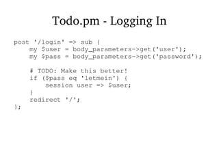 Todo.pm - Logging In
post '/login' => sub {
my $user = body_parameters->get('user');
my $pass = body_parameters->get('password');
# TODO: Make this better!
if ($pass eq 'letmein') {
session user => $user;
}
redirect '/';
};
 