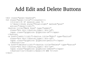Add Edit and Delete Buttons
<div class="panel-heading">
<h3 class="panel-title">{{counter}}:
{{title}}<% IF session.user %>
{{^done}}<form style="float:right" method="post"
action="/done/{{id}}">
<button title="Mark Done" type="submit"
class="btn btn-{{button_type}} btn-lg">
<span class="glyphicon glyphicon-ok"></span>
</button>
<a href="/edit/{{id}}"><button title="Edit" type="button"
class="btn btn-{{button_type}} btn-lg">
<span class="glyphicon glyphicon-pencil"></span>
</button></a>
<a href="/delete/{{id}}"><button title="Delete" type="button"
class="btn btn-{{button_type}} btn-lg">
<span class="glyphicon glyphicon-remove"></span>
</button></a></form>{{/done}}<% END %></h3>
</div>
 