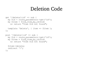 Deletion Code
get '/delete/:id' => sub {
my $id = route_parameters->get('id');
my $item = find_item_by_id($id)
or return "Item $id not found";
template 'delete', { item => $item };
};
post '/delete/:id' => sub {
my $id = route_parameters->get('id');
my $item = find_item_by_id($id)
or return "Item $id not found";
$item->delete;
redirect '/';
};
 