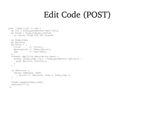 Edit Code (POST)
post '/edit/:id' => sub {
my $id = route_parameters->get('id');
my $item = find_item_by_id($id)
or return "Item $id not found";
my $new_item;
my @errors;
my %cols = (
title => 'Title',
description => 'Description',
due => 'Due Date',
);
foreach (qw[title description due]) {
unless ($new_item->{$_} = body_parameters->get($_)) {
push @errors, $cols{$_};
}
}
if (@errors) {
return template 'add',
{ errors => @errors, item => $new_item };
}
$item->update($new_item);
redirect('/');
};
 