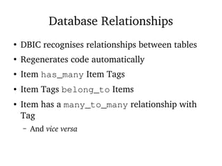 Database Relationships
●
DBIC recognises relationships between tables
●
Regenerates code automatically
● Item has_many Item Tags
● Item Tags belong_to Items
● Item has a many_to_many relationship with
Tag
– And vice versa
 