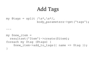 Add Tags
my @tags = split /s*,s*/,
body_parameters->get('tags');
...
my $new_item =
resultset('Item')->create($item);
foreach my $tag (@tags) {
$new_item->add_to_tags({ name => $tag });
}
 