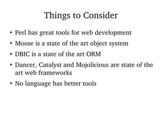 Things to Consider
●
Perl has great tools for web development
●
Moose is a state of the art object system
●
DBIC is a state of the art ORM
●
Dancer, Catalyst and Mojolicious are state of the
art web frameworks
●
No language has better tools
 