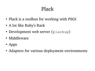 Plack
●
Plack is a toolbox for working with PSGI
●
A lot like Ruby's Rack
● Development web server (plackup)
●
Middleware
●
Apps
●
Adapters for various deployment environments
 