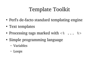 Template Toolkit
●
Perl's de-facto standard templating engine
●
Text templates
● Processing tags marked with <% ... %>
●
Simple programming language
– Variables
– Loops
 