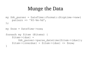 Munge the Data
my $dt_parser = DateTime::Format::Strptime->new(
pattern => '%Y-%m-%d',
);
my $now = DateTime->now;
foreach my $item (@items) {
$item->{due} =
$dt_parser->parse_datetime($item->{due});
$item->{overdue} = $item->{due} <= $now;
}
 