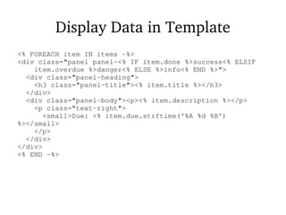 Display Data in Template
<% FOREACH item IN items -%>
<div class="panel panel-<% IF item.done %>success<% ELSIF
item.overdue %>danger<% ELSE %>info<% END %>">
<div class="panel-heading">
<h3 class="panel-title"><% item.title %></h3>
</div>
<div class="panel-body"><p><% item.description %></p>
<p class="text-right">
<small>Due: <% item.due.strftime('%A %d %B')
%></small>
</p>
</div>
</div>
<% END -%>
 