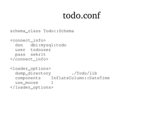 todo.conf
schema_class Todo::Schema
<connect_info>
dsn dbi:mysql:todo
user todouser
pass sekr1t
</connect_info>
<loader_options>
dump_directory ./Todo/lib
components InflateColumn::DateTime
use_moose 1
</loader_options>
 