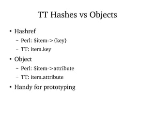 TT Hashes vs Objects
●
Hashref
– Perl: $item->{key}
– TT: item.key
●
Object
– Perl: $item->attribute
– TT: item.attribute
●
Handy for prototyping
 
