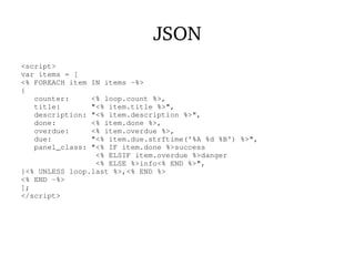 JSON
<script>
var items = [
<% FOREACH item IN items -%>
{
counter: <% loop.count %>,
title: "<% item.title %>",
description: "<% item.description %>",
done: <% item.done %>,
overdue: <% item.overdue %>,
due: "<% item.due.strftime('%A %d %B') %>",
panel_class: "<% IF item.done %>success
<% ELSIF item.overdue %>danger
<% ELSE %>info<% END %>",
}<% UNLESS loop.last %>,<% END %>
<% END -%>
];
</script>
 