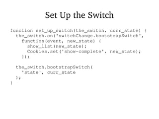 Set Up the Switch
function set_up_switch(the_switch, curr_state) {
the_switch.on('switchChange.bootstrapSwitch',
function(event, new_state) {
show_list(new_state);
Cookies.set('show-complete', new_state);
});
the_switch.bootstrapSwitch(
'state', curr_state
);
}
 