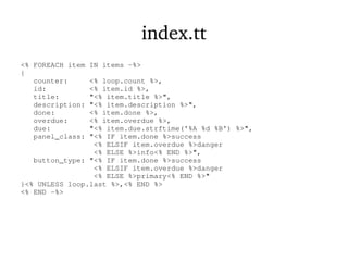 index.tt
<% FOREACH item IN items -%>
{
counter: <% loop.count %>,
id: <% item.id %>,
title: "<% item.title %>",
description: "<% item.description %>",
done: <% item.done %>,
overdue: <% item.overdue %>,
due: "<% item.due.strftime('%A %d %B') %>",
panel_class: "<% IF item.done %>success
<% ELSIF item.overdue %>danger
<% ELSE %>info<% END %>",
button_type: "<% IF item.done %>success
<% ELSIF item.overdue %>danger
<% ELSE %>primary<% END %>"
}<% UNLESS loop.last %>,<% END %>
<% END -%>
 