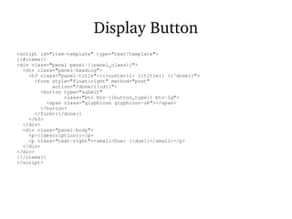 Display Button
<script id="item-template" type="text/template">
{{#items}}
<div class="panel panel-{{panel_class}}">
<div class="panel-heading">
<h3 class="panel-title">{{counter}}: {{title}} {{^done}}">
<form style="float:right" method="post"
action="/done/{{id}}">
<button type="submit"
class="btn btn-{{button_type}} btn-lg">
<span class="glyphicon glyphicon-ok"></span>
</button>
</form>{{/done}}
</h3>
</div>
<div class="panel-body">
<p>{{description}}</p>
<p class="text-right"><small>Due: {{due}}</small></p>
</div>
</div>
{{/items}}
</script>
 