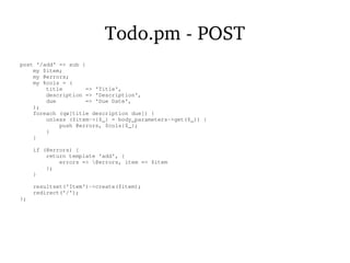 Todo.pm - POST
post '/add' => sub {
my $item;
my @errors;
my %cols = (
title => 'Title',
description => 'Description',
due => 'Due Date',
);
foreach (qw[title description due]) {
unless ($item->{$_} = body_parameters->get($_)) {
push @errors, $cols{$_};
}
}
if (@errors) {
return template 'add', {
errors => @errors, item => $item
};
}
resultset('Item')->create($item);
redirect('/');
};
 