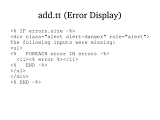 add.tt (Error Display)
<% IF errors.size -%>
<div class="alert alert-danger" role="alert">
The following inputs were missing:
<ul>
<% FOREACH error IN errors -%>
<li><% error %></li>
<% END -%>
</ul>
</div>
<% END -%>
 
