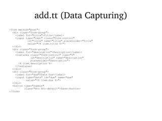 add.tt (Data Capturing)
<form method="post">
<div class="form-group">
<label for="title">Title</label>
<input type="text" class="form-control"
id="title" name="title" placeholder="Title"
value="<% item.title %>">
</div>
<div class="form-group">
<label for="description">Description</label>
<textarea class="form-control" rows="5"
id="description" name="description"
placeholder="Description">
<% item.description %>
</textarea>
</div>
<div class="form-group">
<label for="due">Date Due</label>
<input type="date" id="due" name="due"
value="<% item.due %>">
</div>
<button type="submit"
class="btn btn-default">Save</button>
</form>
 