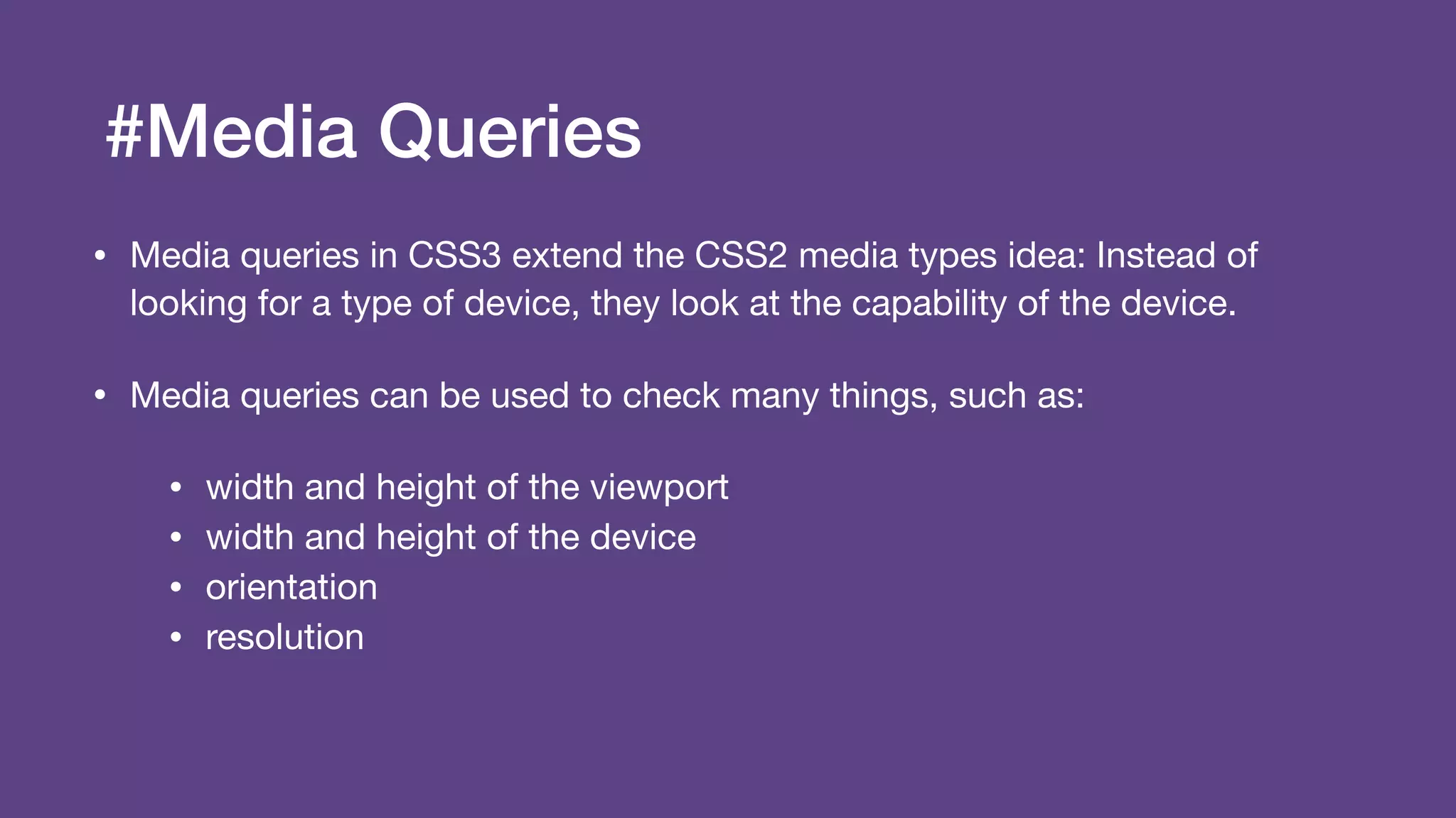 #Media Queries
• Media queries in CSS3 extend the CSS2 media types idea: Instead of
looking for a type of device, they look at the capability of the device.

• Media queries can be used to check many things, such as:

• width and height of the viewport

• width and height of the device

• orientation

• resolution
 