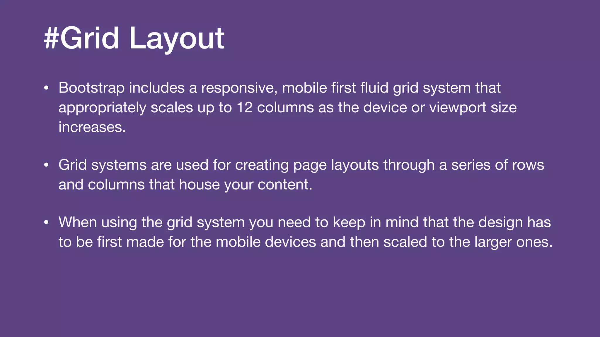 #Grid Layout
• Bootstrap includes a responsive, mobile ﬁrst ﬂuid grid system that
appropriately scales up to 12 columns as the device or viewport size
increases.

• Grid systems are used for creating page layouts through a series of rows
and columns that house your content.

• When using the grid system you need to keep in mind that the design has
to be ﬁrst made for the mobile devices and then scaled to the larger ones.
 